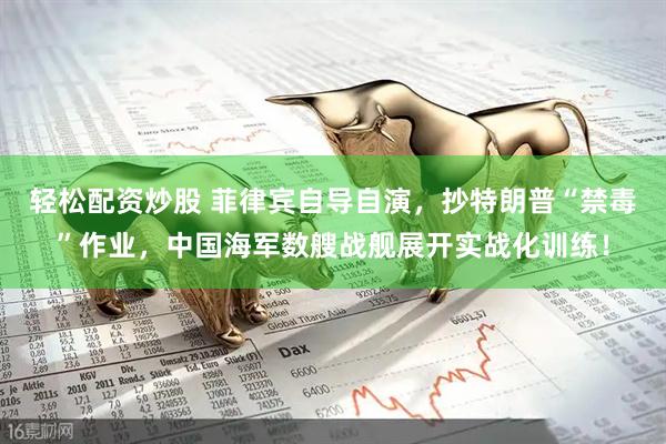轻松配资炒股 菲律宾自导自演，抄特朗普“禁毒”作业，中国海军数艘战舰展开实战化训练！