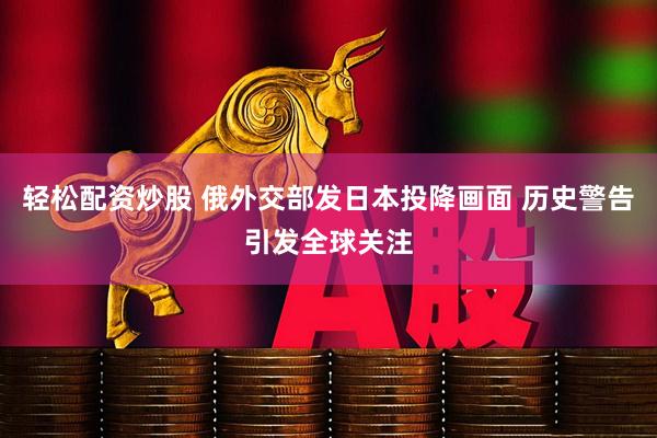 轻松配资炒股 俄外交部发日本投降画面 历史警告引发全球关注