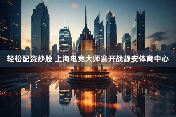 轻松配资炒股 上海电竞大师赛开战静安体育中心