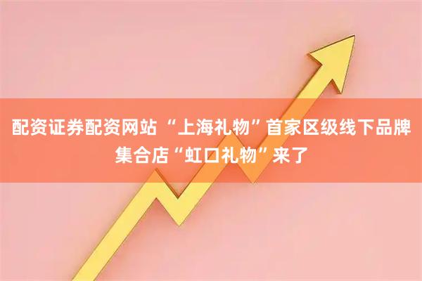 配资证券配资网站 “上海礼物”首家区级线下品牌集合店“虹口礼物”来了
