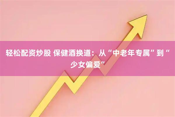轻松配资炒股 保健酒换道：从“中老年专属”到“少女偏爱”