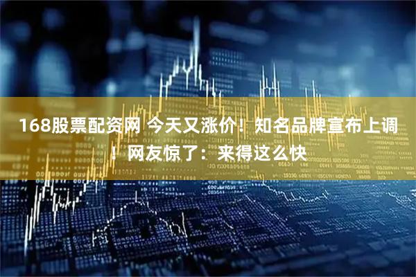168股票配资网 今天又涨价！知名品牌宣布上调！网友惊了：来得这么快