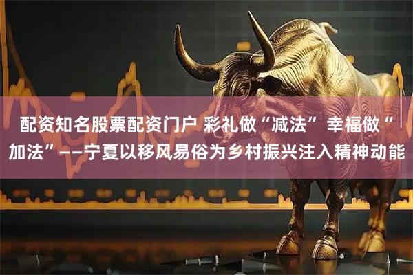 配资知名股票配资门户 彩礼做“减法” 幸福做“加法”——宁夏以移风易俗为乡村振兴注入精神动能