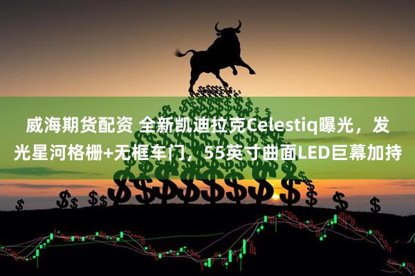 威海期货配资 全新凯迪拉克Celestiq曝光，发光星河格栅+无框车门，55英寸曲面LED巨幕加持