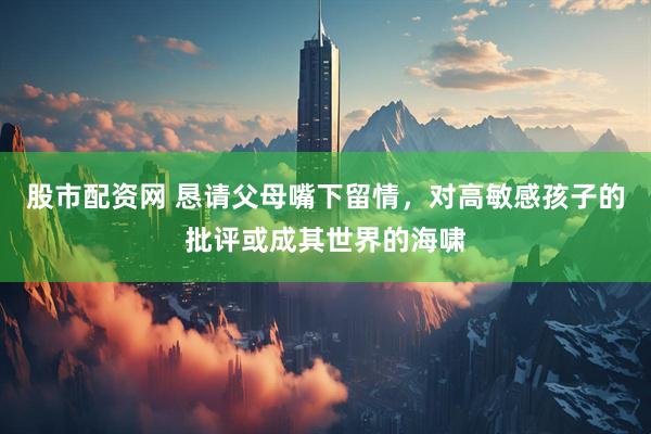 股市配资网 恳请父母嘴下留情，对高敏感孩子的批评或成其世界的海啸