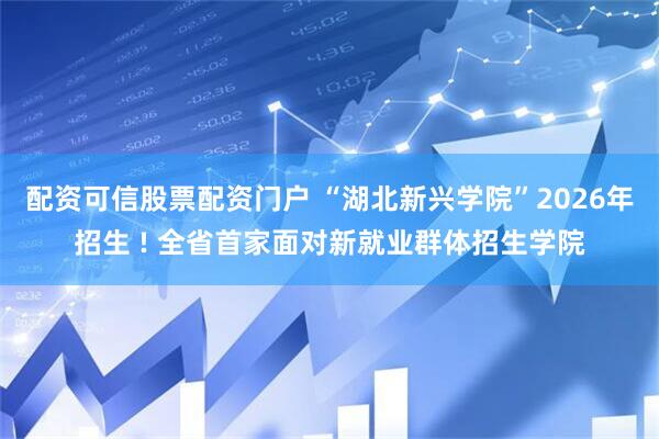 配资可信股票配资门户 “湖北新兴学院”2026年招生 ! 全省首家面对新就业群体招生学院