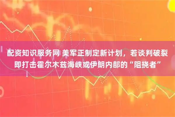 配资知识服务网 美军正制定新计划，若谈判破裂即打击霍尔木兹海峡或伊朗内部的“阻挠者”