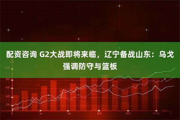 配资咨询 G2大战即将来临，辽宁备战山东：乌戈强调防守与篮板