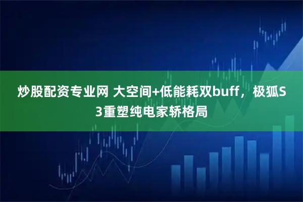 炒股配资专业网 大空间+低能耗双buff，极狐S3重塑纯电家轿格局