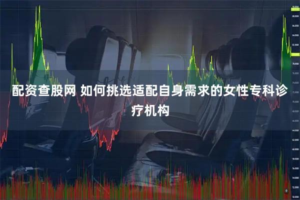 配资查股网 如何挑选适配自身需求的女性专科诊疗机构