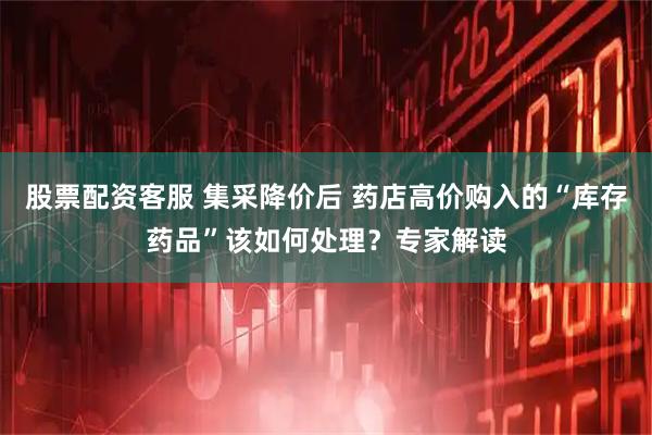 股票配资客服 集采降价后 药店高价购入的“库存药品”该如何处理？专家解读